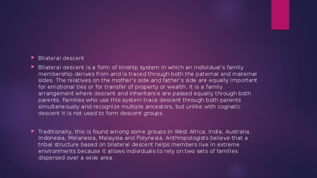 Bilateral descent Bilateral descent is a form of kinship system in which an individual's family membership derives from and is traced through both the paternal and maternal sides. The relatives on the mother's side and father's side are equally important for emotional ties or for transfer of property or wealth. It is a family arrangement where descent and inheritance are passed equally through both parents. Families who use this system trace descent through both parents simultaneously and recognize multiple ancestors, but unlike with cognatic descent it is not used to form descent groups. Traditionally, this is found among some groups in West Africa, India, Australia, Indonesia, Melanesia, Malaysia and Polynesia. Anthropologists believe that a tribal structure based on bilateral descent helps members live in extreme environments because it allows individuals to rely on two sets of families dispersed over a wide area. 