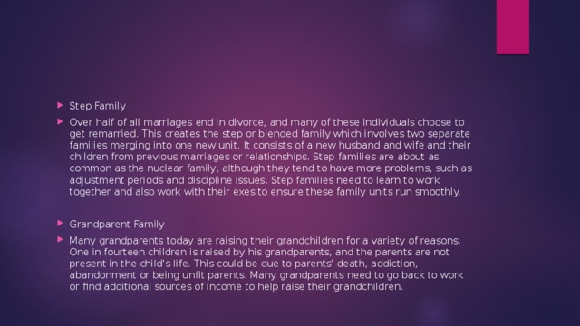 Step Family Over half of all marriages end in divorce, and many of these individuals choose to get remarried. This creates the step or blended family which involves two separate families merging into one new unit. It consists of a new husband and wife and their children from previous marriages or relationships. Step families are about as common as the nuclear family, although they tend to have more problems, such as adjustment periods and discipline issues. Step families need to learn to work together and also work with their exes to ensure these family units run smoothly. Grandparent Family Many grandparents today are raising their grandchildren for a variety of reasons. One in fourteen children is raised by his grandparents, and the parents are not present in the child's life. This could be due to parents' death, addiction, abandonment or being unfit parents. Many grandparents need to go back to work or find additional sources of income to help raise their grandchildren. 
