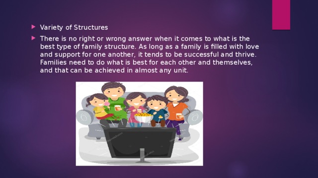 Variety of Structures There is no right or wrong answer when it comes to what is the best type of family structure. As long as a family is filled with love and support for one another, it tends to be successful and thrive. Families need to do what is best for each other and themselves, and that can be achieved in almost any unit. 