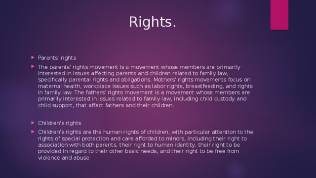  Rights. Parents' rights The parents' rights movement is a movement whose members are primarily interested in issues affecting parents and children related to family law, specifically parental rights and obligations. Mothers' rights movements focus on maternal health, workplace issues such as labor rights, breastfeeding, and rights in family law. The fathers' rights movement is a movement whose members are primarily interested in issues related to family law, including child custody and child support, that affect fathers and their children. Children's rights Children's rights are the human rights of children, with particular attention to the rights of special protection and care afforded to minors, including their right to association with both parents, their right to human identity, their right to be provided in regard to their other basic needs, and their right to be free from violence and abuse 