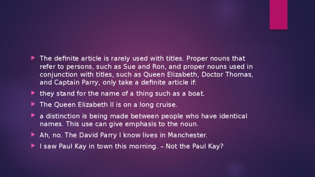 The definite article is rarely used with titles. Proper nouns that refer to persons, such as Sue and Ron, and proper nouns used in conjunction with titles, such as Queen Elizabeth, Doctor Thomas, and Captain Parry, only take a definite article if: they stand for the name of a thing such as a boat. The Queen Elizabeth II is on a long cruise. a distinction is being made between people who have identical names. This use can give emphasis to the noun. Ah, no. The David Parry I know lives in Manchester. I saw Paul Kay in town this morning. – Not the Paul Kay? 