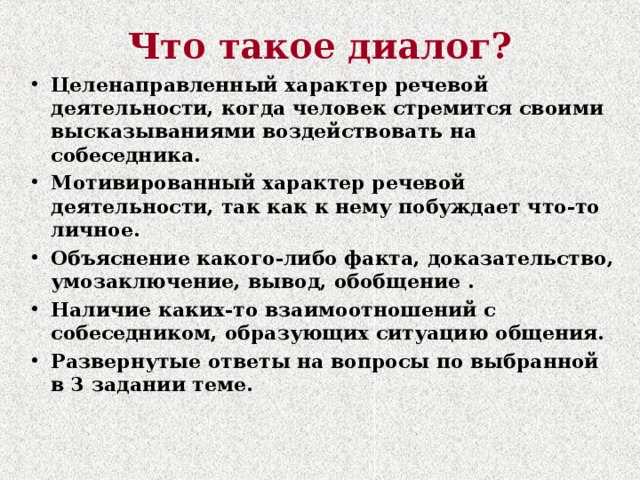 Что такое диалог? Целенаправленный характер речевой деятельности, когда человек стремится своими высказываниями воздействовать на собеседника. Мотивированный характер речевой деятельности, так как к нему побуждает что-то личное. Объяснение какого-либо факта, доказательство, умозаключение, вывод, обобщение . Наличие каких-то взаимоотношений с собеседником, образующих ситуацию общения. Развернутые ответы на вопросы по выбранной в 3 задании теме.  