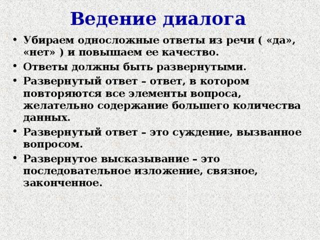 Ведение диалога Убираем односложные ответы из речи ( «да», «нет» ) и повышаем ее качество. Ответы должны быть развернутыми. Развернутый ответ – ответ, в котором повторяются все элементы вопроса, желательно содержание большего количества данных. Развернутый ответ – это суждение, вызванное вопросом. Развернутое высказывание – это последовательное изложение, связное, законченное. 