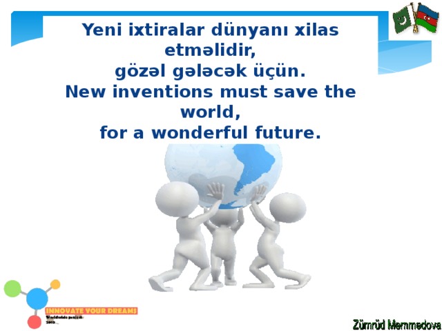 Yeni ixtiralar dünyanı xilas etməlidir, gözəl gələcək üçün. New inventions must save the world, for a wonderful future. 