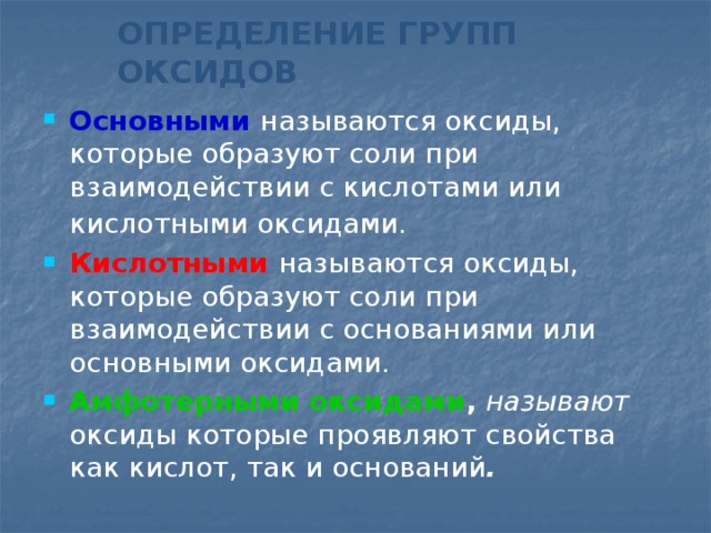 ОПРЕДЕЛЕНИЕ ГРУПП ОКСИДОВ Основными  называются оксиды, которые образуют соли при взаимодействии с кислотами или кислотными оксидами.  Кислотными  называются оксиды, которые образуют соли при взаимодействии с основаниями или основными оксидами. Амфотерными оксидами ,  называют оксиды которые проявляют свойства как кислот, так и оснований . 