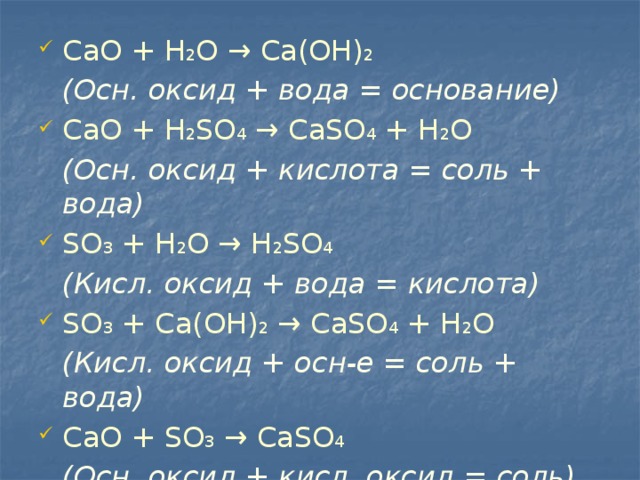 СаО + Н 2 O → Ca(OH) 2  (Осн. оксид + вода = основание) СаО + H 2 SO 4 → CaSO 4 + H 2 O  (Осн. оксид + кислота = соль + вода) SO 3 + H 2 O → H 2 SO 4  (Кисл. оксид + вода = кислота) SO 3 + Са(ОН) 2 → CaSO 4 + Н 2 O  (Кисл. оксид + осн-е = соль + вода) СаО + SO 3 → CaSO 4  (Осн. оксид + кисл. оксид = соль) 