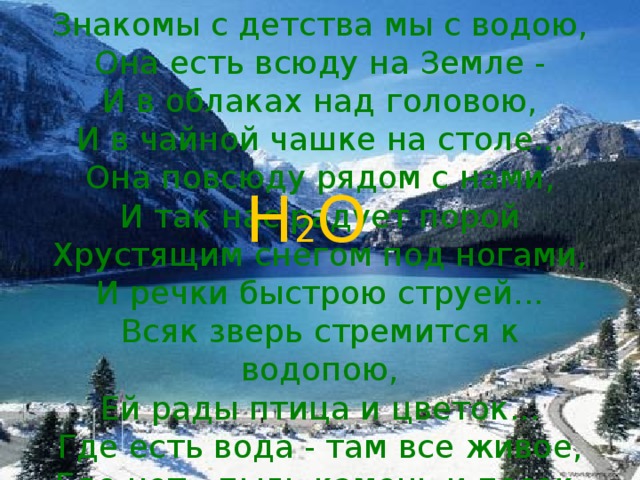 Знакомы с детства мы с водою, Она есть всюду на Земле - И в облаках над головою, И в чайной чашке на столе... Она повсюду рядом с нами, И так нас радует порой Хрустящим снегом под ногами, И речки быстрою струей... Всяк зверь стремится к водопою, Ей рады птица и цветок... Где есть вода - там все живое, Где нет - пыль камень и песок. Н 2 О 