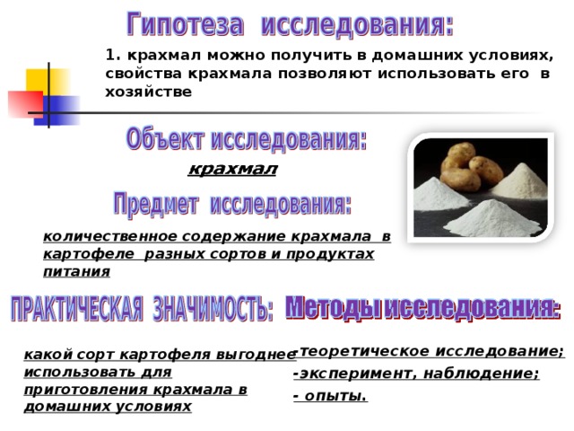 1. крахмал можно получить в домашних условиях, свойства крахмала позволяют использовать его в хозяйстве        количественное содержание крахмала в картофеле разных сортов и продуктах питания   -теоретическое исследование; -эксперимент, наблюдение; - опыты.   какой сорт картофеля выгоднее использовать для приготовления крахмала в домашних условиях 