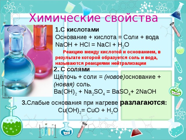 Химические свойства 1.С кислотами Основание + кислота = Соли + вода NaOH + HCl = NaCl + H 2 O  Реакцию между кислотой и основанием, в результате которой образуется соль и вода, называются реакциями нейтрализации 2. С солями Щёлочь + соли = (новое) основание + (новая) соль. Ba(OH) 2 + Na 2 SO 4 = BaSO 4 + 2NaOH 3. Слабые основания при нагреве разлагаются :  Cu(OH) 2 = CuO + H 2 O 9 