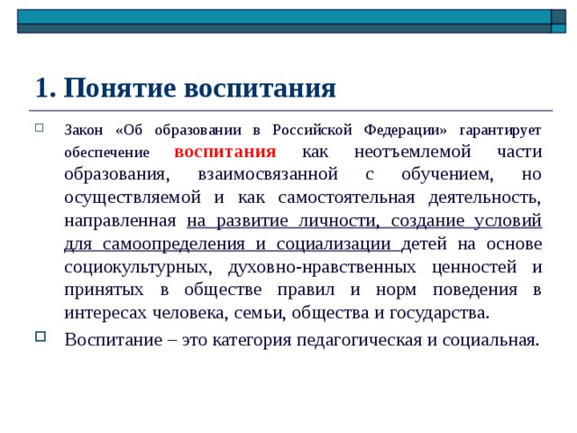 1. Понятие воспитания Закон «Об образовании в Российской Федерации» гарантирует обеспечение воспитания как неотъемлемой части образования, взаимосвязанной с обучением, но осуществляемой и как самостоятельная деятельность, направленная на развитие личности, создание условий для самоопределения и социализации детей на основе социокультурных, духовно-нравственных ценностей и принятых в обществе правил и норм поведения в интересах человека, семьи, общества и государства. Воспитание – это категория педагогическая и социальная. 