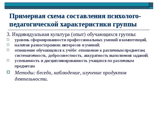 Примерная схема составления психолого-педагогической характеристики группы 3. Индивидуальная культура (опыт) обучающихся группы: уровень сформированности профессиональных умений и компетенций, наличие разносторонних интересов и умений; отношение обучающихся к учёбе: отношение к различным предметам; систематичность, добросовестность, аккуратность выполнения заданий; успеваемость и дисциплинированность учащихся по различным предметам Методы: беседа, наблюдение, изучение продуктов деятельности. 