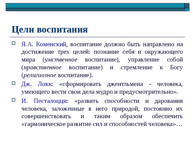 Цели воспитания Я.А. Коменский , воспитание должно быть направлено на достижение трех целей: познание себя и окружающего мира ( умственное воспитание), управление собой ( нравственное воспитание) и стремление к Богу ( религиозное воспитание). Дж. Локк: «сформировать джентльмена - человека, умеющего вести свои дела мудро и предусмотрительно». И. Песталоцци : «развить способности и дарования человека, заложенные в него природой, постоянно их совершенствовать и таким образом обеспечить «гармоническое развитие сил и способностей человека»… 