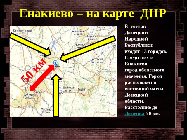 50 км Енакиево – на карте ДНР В состав Донецкой Народной Республики входят 13 городов. Среди них и Енакиево — город областного значения. Город расположен в восточной части Донецкой области. Расстояние до  Донецка  50 км.  