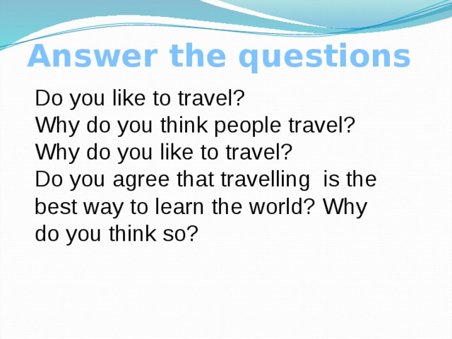 Answer the questions Do you like to travel? Why do you think people travel? Why do you like to travel? Do you agree that travelling is the best way to learn the world? Why do you think so? 