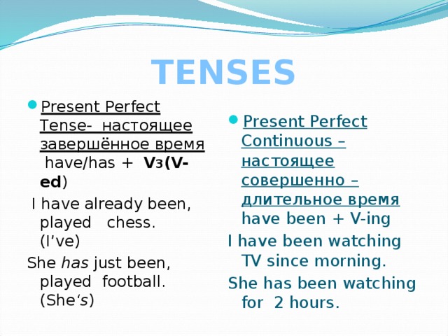 TENSES Present Perfect Tense- настоящее завершённое время have/has + V 3 (V-ed ) Present Perfect Continuous – настоящее совершенно –длительное время have been + V-ing  I have already been, played chess. (I’ve) I have been watching TV since morning. She has just been, played football. (She ‘s ) She has been watching for 2 hours. 