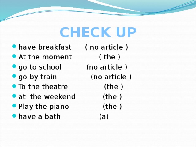 CHECK UP have breakfast ( no article ) At the moment ( the ) go to school (no article ) go by train (no article ) To the theatre (the ) at the weekend (the ) Play the piano (the ) have a bath (a) 