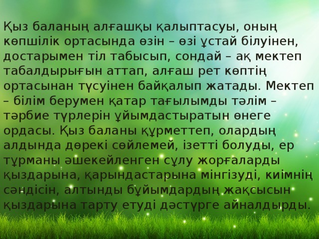 Қыз баланың алғашқы қалыптасуы, оның көпшілік ортасында өзін – өзі ұстай білуінен, достарымен тіл табысып, сондай – ақ мектеп табалдырығын аттап, алғаш рет көптің ортасынан түсуінен байқалып жатады. Мектеп – білім берумен қатар тағылымды тәлім – тәрбие түрлерін ұйымдастыратын өнеге ордасы. Қыз баланы құрметтеп, олардың алдында дөрекі сөйлемей, ізетті болуды, ер тұрманы әшекейленген сұлу жорғаларды қыздарына, қарындастарына мінгізуді, киімнің сәндісін, алтынды бұйымдардың жақсысын қыздарына тарту етуді дәстүрге айналдырды. 