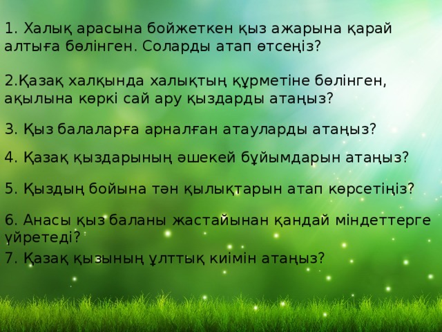 1. Халық арасына бойжеткен қыз ажарына қарай алтыға бөлінген. Соларды атап өтсеңіз? 2.Қазақ халқында халықтың құрметіне бөлінген, ақылына көркі сай ару қыздарды атаңыз? 3. Қыз балаларға арналған атауларды атаңыз? 4. Қазақ қыздарының әшекей бұйымдарын атаңыз? 5. Қыздың бойына тән қылықтарын атап көрсетіңіз? 6. Анасы қыз баланы жастайынан қандай міндеттерге үйретеді? 7. Қазақ қызының ұлттық киімін атаңыз? 