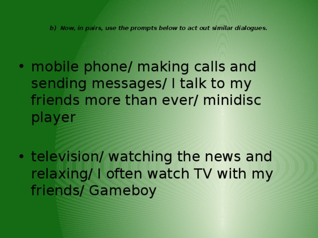   b) Now, in pairs, use the prompts below to act out similar dialogues.      mobile phone/ making calls and sending messages/ I talk to my friends more than ever/ minidisc player television/ watching the news and relaxing/ I often watch TV with my friends/ Gameboy 