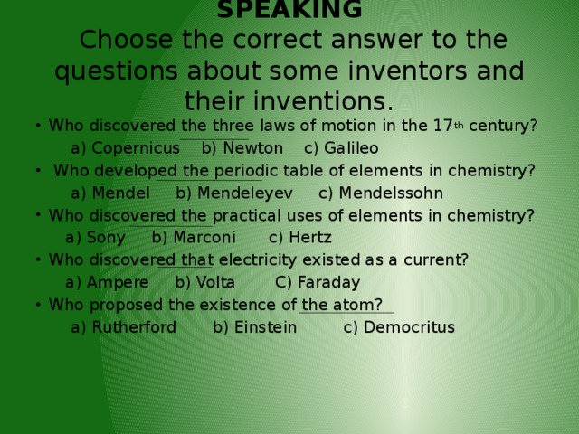  SPEAKING  Choose the correct answer to the questions about some inventors and their inventions.   Who discovered the three laws of motion in the 17 th century?  a) Copernicus b) Newton c) Galileo  Who developed the periodic table of elements in chemistry?  a) Mendel b) Mendeleyev c) Mendelssohn Who discovered the practical uses of elements in chemistry?  a) Sony b) Marconi  c) Hertz Who discovered that electricity existed as a current?  a) Ampere b) Volta  C) Faraday Who proposed the existence of the atom?  a) Rutherford b) Einstein c) Democritus 