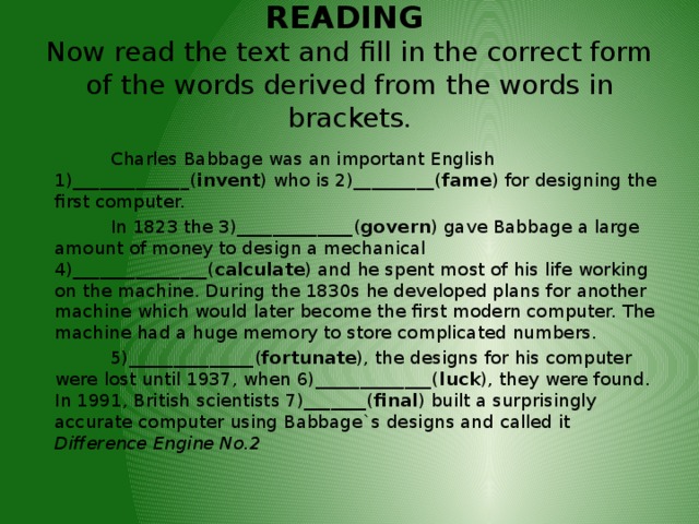 READING   Now read the text and  fill in the correct form of the words derived from the words in brackets.    Charles Babbage was an important English 1)_____________( invent ) who is 2)_________( fame ) for designing the first computer.  In 1823 the 3)_____________( govern ) gave Babbage a large amount of money to design a mechanical 4)_______________( calculate ) and he spent most of his life working on the machine. During the 1830s he developed plans for another machine which would later become the first modern computer. The machine had a huge memory to store complicated numbers.  5)______________( fortunate ), the designs for his computer were lost until 1937, when 6)_____________( luck ), they were found. In 1991, British scientists 7)_______( final ) built a surprisingly accurate computer using Babbage`s designs and called it Difference Engine No.2 