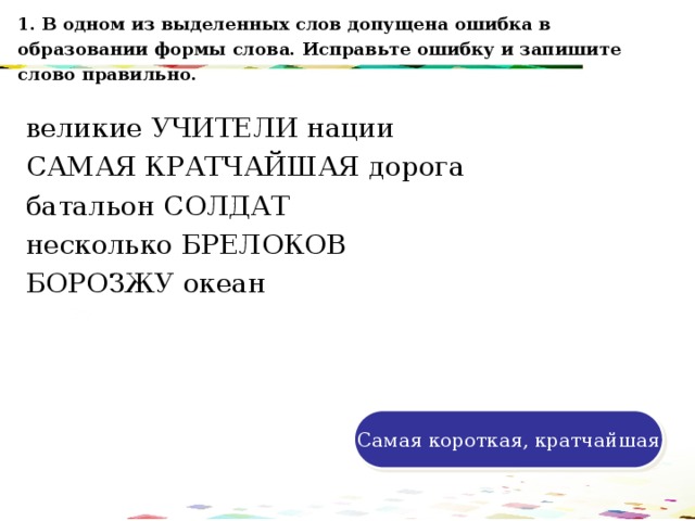 1. В одном из выделенных слов допущена ошибка в образовании формы слова. Исправьте ошибку и запишите слово правильно. великие УЧИТЕЛИ нации САМАЯ КРАТЧАЙШАЯ дорога батальон СОЛДАТ несколько БРЕЛОКОВ БОРОЗЖУ океан 120 70 50 30 Самая короткая, кратчайшая 