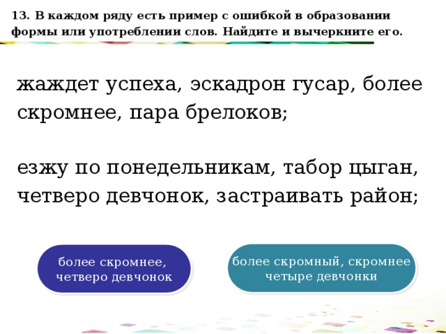 13. В каждом ряду есть пример с ошибкой в образовании формы или употреблении слов. Найдите и вычеркните его. жаждет успеха, эскадрон гусар, более скромнее, пара брелоков; 120 70 езжу по понедельникам, табор цыган, четверо девчонок, застраивать район; 50 30 более скромный, скромнее четыре девчонки более скромнее, четверо девчонок 