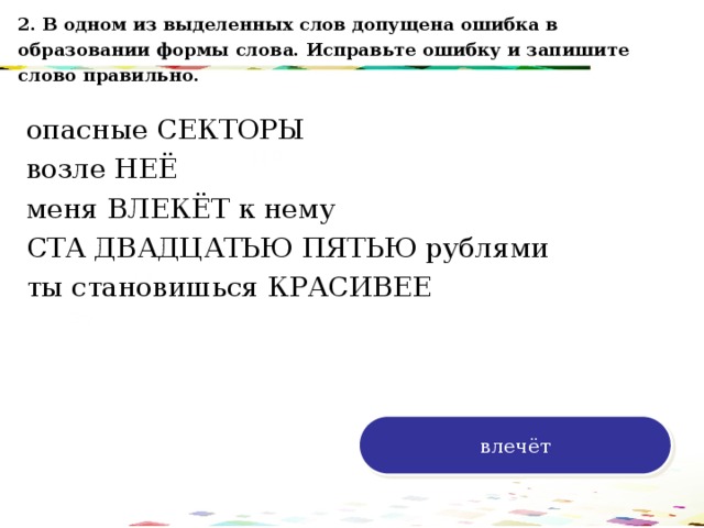 2. В одном из выделенных слов допущена ошибка в образовании формы слова. Исправьте ошибку и запишите слово правильно. опасные СЕКТОРЫ возле НЕЁ меня ВЛЕКЁТ к нему СТА ДВАДЦАТЬЮ ПЯТЬЮ рублями ты становишься КРАСИВЕЕ 120 70 50 30 влечёт