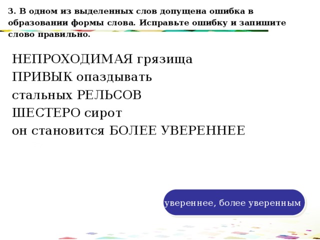 3. В одном из выделенных слов допущена ошибка в образовании формы слова. Исправьте ошибку и запишите слово правильно. НЕПРОХОДИМАЯ грязища ПРИВЫК опаздывать стальных РЕЛЬСОВ ШЕСТЕРО сирот он становится БОЛЕЕ УВЕРЕННЕЕ 120 70 50 30 увереннее, более уверенным