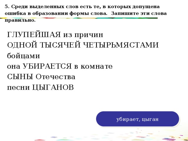 5. Среди выделенных слов есть те, в которых допущена ошибка в образовании формы слова. Запишите эти слова правильно. ГЛУПЕЙШАЯ из причин ОДНОЙ ТЫСЯЧЕЙ ЧЕТЫРЬМЯСТАМИ бойцами она УБИРАЕТСЯ в комнате СЫНЫ Отечества песни ЦЫГАНОВ 120 70 50 30 убирает, цыган