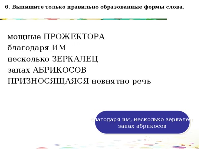 6. Выпишите только правильно образованные формы слова. мощные ПРОЖЕКТОРА благодаря ИМ несколько ЗЕРКАЛЕЦ запах АБРИКОСОВ ПРИЗНОСЯЩАЯСЯ невнятно речь 120 70 50 30 благодаря им, несколько зеркалец запах абрикосов