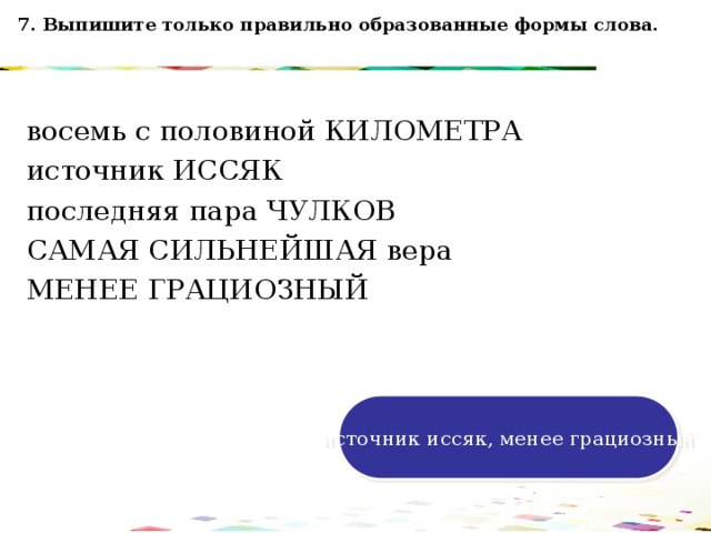 7. Выпишите только правильно образованные формы слова. восемь с половиной КИЛОМЕТРА источник ИССЯК последняя пара ЧУЛКОВ САМАЯ СИЛЬНЕЙШАЯ вера МЕНЕЕ ГРАЦИОЗНЫЙ 120 70 50 30 источник иссяк, менее грациозный 