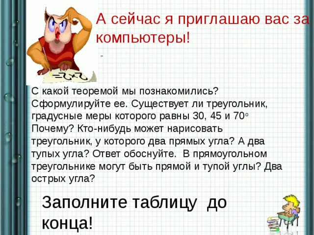 А сейчас я приглашаю вас за компьютеры!  С какой теоремой мы познакомились? Сформулируйте ее. Существует ли треугольник, градусные меры которого равны 30, 45 и 70 о   Почему? Кто-нибудь может нарисовать треугольник, у которого два прямых угла? А два тупых угла? Ответ обоснуйте.  В прямоугольном треугольнике могут быть прямой и тупой углы? Два острых угла? Заполните таблицу до конца!