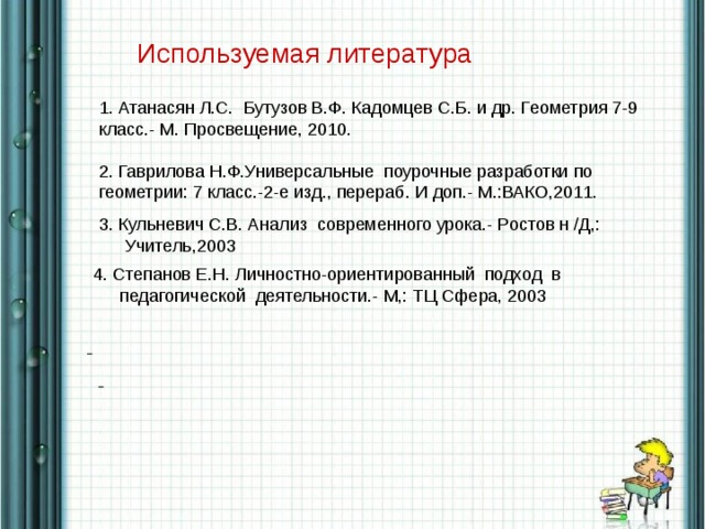 Используемая литература 1. Атанасян Л.С. Бутузов В.Ф. Кадомцев С.Б. и др. Геометрия 7-9 класс.- М. Просвещение, 2010. 2. Гаврилова Н.Ф.Универсальные поурочные разработки по геометрии: 7 класс.-2-е изд., перераб. И доп.- М.:ВАКО,2011. 3. Кульневич С.В. Анализ современного урока.- Ростов н /Д,: Учитель,2003 4. Степанов Е.Н. Личностно-ориентированный подход в педагогической деятельности.- М,: ТЦ Сфера, 2003