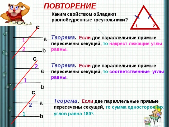 ПОВТОРЕНИЕ Каким свойством обладают равнобедренные треугольники? c 2 1 Теорема .  Если две параллельные прямые пересечены  секущей, то накрест лежащие углы  равны. a 1 2 b c Теорема .  Если две параллельные прямые пересечены  секущей, то соответственные углы равны . 2 a 1 b c Теорема .  Если две параллельные прямые пересечены  секущей, то сумма односторонних  углов равна 180 о . a 2 1 b