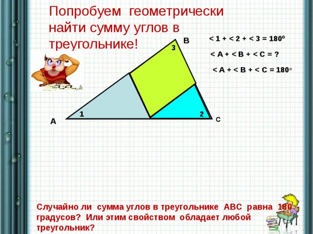 Попробуем геометрически найти сумму углов в треугольнике!  о B 3   о 2 1 C A Случайно ли сумма углов в треугольнике АВС равна 180 градусов? Или этим свойством обладает любой треугольник?