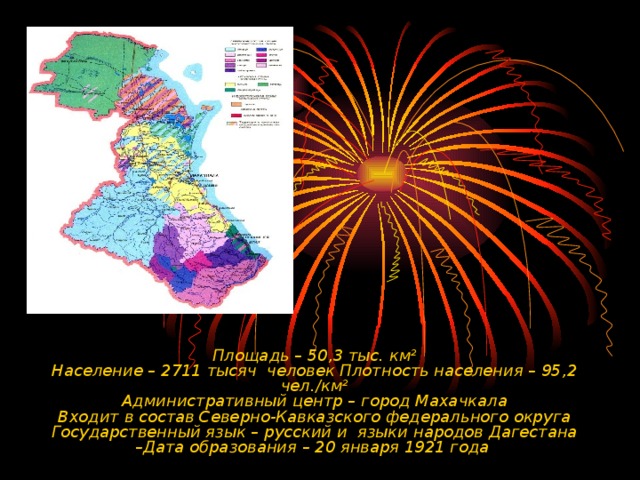 Площадь – 50,3 тыс. км²  Население – 2711 тысяч человек Плотность населения – 95,2 чел./км²  Административный центр – город Махачкала  Входит в состав Северно-Кавказского федерального округа  Государственный язык – русский и языки народов Дагестана  –Дата образования – 20 января 1921 года  