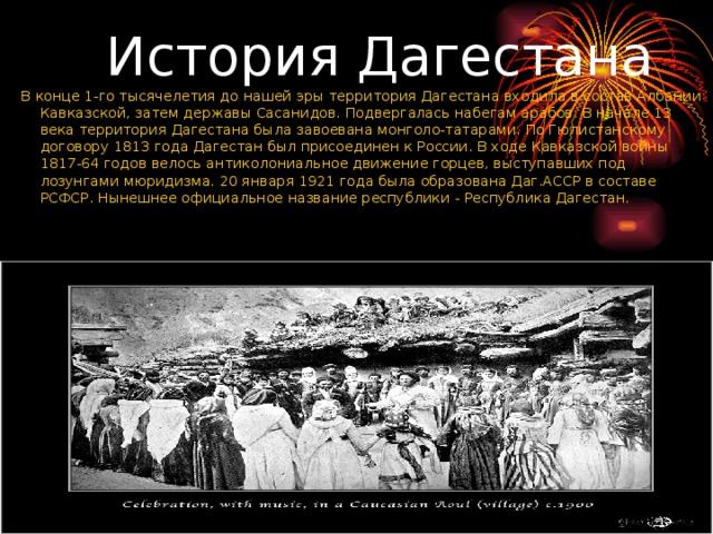  История Дагестана В конце 1-го тысячелетия до нашей эры территория Дагестана входила в состав Албании Кавказской, затем державы Сасанидов. Подвергалась набегам арабов. В начале 13 века территория Дагестана была завоевана монголо-татарами. По Гюлистанскому договору 1813 года Дагестан был присоединен к России. В ходе Кавказской войны 1817-64 годов велось антиколониальное движение горцев, выступавших под лозунгами мюридизма. 20 января 1921 года была образована Даг.АССР в составе РСФСР. Нынешнее официальное название республики - Республика Дагестан. 