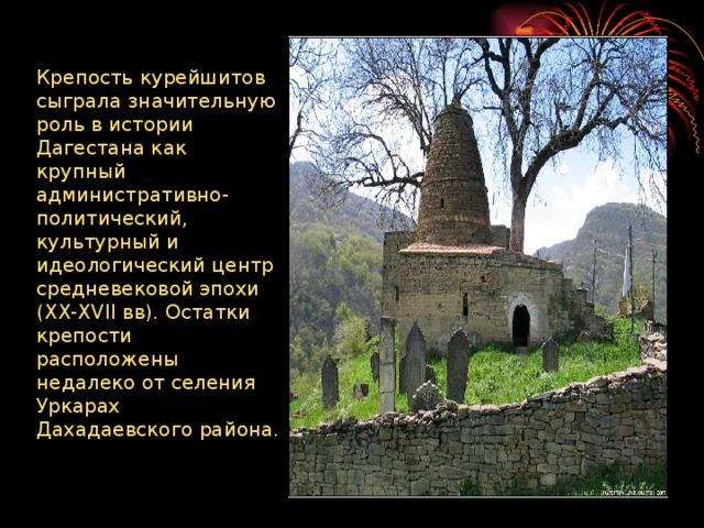 Крепость курейшитов сыграла значительную роль в истории Дагестана как крупный административно-политический, культурный и идеологический центр средневековой эпохи (XX-XVII вв). Остатки крепости расположены недалеко от селения Уркарах Дахадаевского района.   