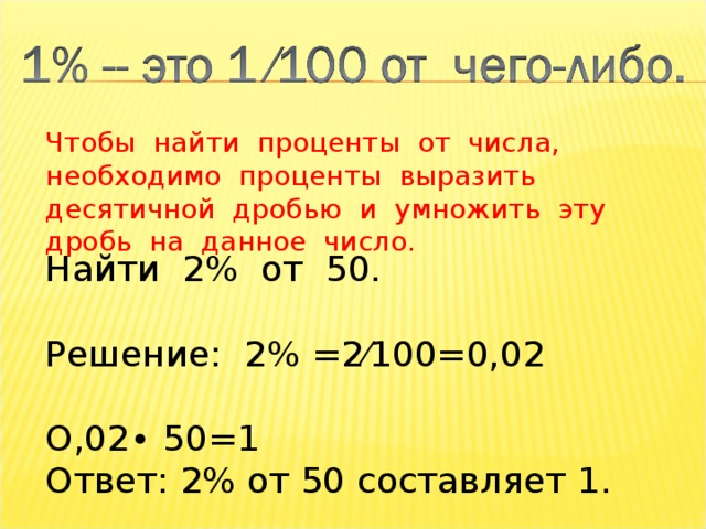 Чтобы найти проценты от числа, необходимо проценты выразить десятичной дробью и умножить эту дробь на данное число. Найти 2% от 50. Решение: 2% =2⁄100=0,02 О,02∙ 50=1 Ответ: 2% от 50 составляет 1. 