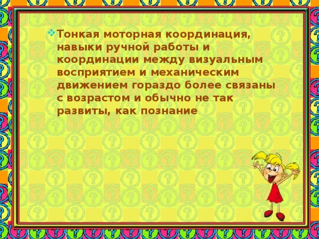 Тонкая моторная координация, навыки ручной работы и координации между визуальным восприятием и механическим движением гораздо более связаны с возрастом и обычно не так развиты, как познание 