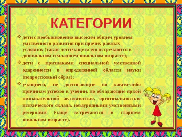 дети с необыкновенно высоким общим уровнем умственного развития при прочих равных условиях (такие дети чаще всего встречаются в дошкольном и младшем школьном возрасте); дети с признаками специальной умственной одаренности в определенной области науки (подростковый образ); учащиеся, не достигающие по каким-либо причинам успехов в учении, но обладающие яркой познавательной активностью, оригинальностью психического склада, незаурядными умственными резервами (чаще встречаются в старшем школьном возрасте).   
