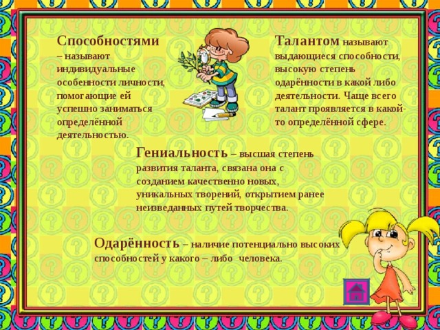 Способностями  – называют индивидуальные особенности личности, помогающие ей успешно заниматься определённой деятельностью. Талантом называют выдающиеся способности, высокую степень одарённости в какой либо деятельности. Чаще всего талант проявляется в какой-то определённой сфере. Гениальность – высшая степень развития таланта, связана она с созданием качественно новых, уникальных творений, открытием ранее неизведанных путей творчества. Одарённость – наличие потенциально высоких способностей у какого – либо человека. 