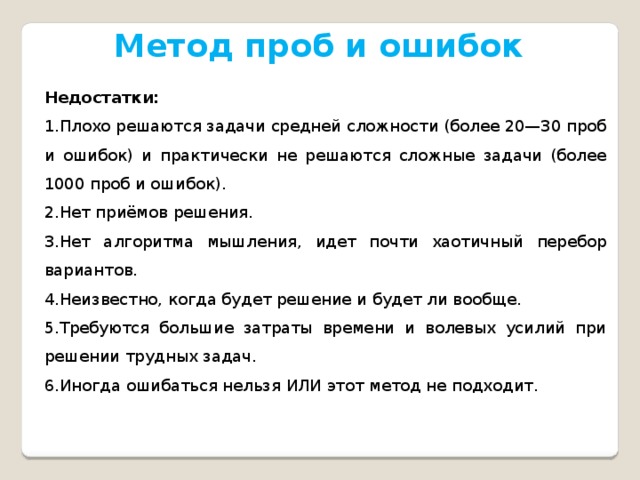 Метод проб и ошибок Недостатки: Плохо решаются задачи средней сложности (более 20—30 проб и ошибок) и практически не решаются сложные задачи (более 1000 проб и ошибок). Нет приёмов решения. Нет алгоритма мышления, идет почти хаотичный перебор вариантов. Неизвестно, когда будет решение и будет ли вообще. Требуются большие затраты времени и волевых усилий при решении трудных задач. Иногда ошибаться нельзя ИЛИ этот метод не подходит. 