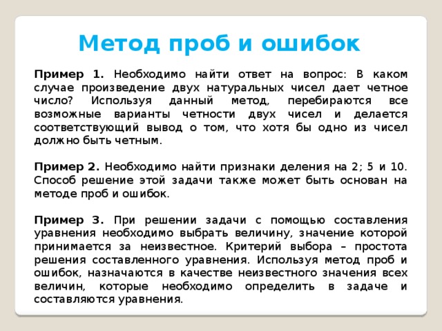 Метод проб и ошибок Пример 1. Необходимо найти ответ на вопрос: В каком случае произведение двух натуральных чисел дает четное число? Используя данный метод, перебираются все возможные варианты четности двух чисел и делается соответствующий вывод о том, что хотя бы одно из чисел должно быть четным. Пример 2. Необходимо найти признаки деления на 2; 5 и 10. Способ решение этой задачи также может быть основан на методе проб и ошибок. Пример 3. При решении задачи с помощью составления уравнения необходимо выбрать величину, значение которой принимается за неизвестное. Критерий выбора – простота решения составленного уравнения. Используя метод проб и ошибок, назначаются в качестве неизвестного значения всех величин, которые необходимо определить в задаче и составляются уравнения. 