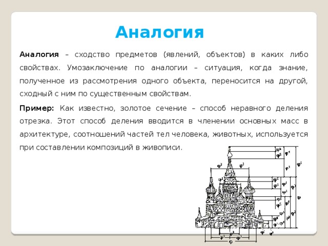 Аналогия Аналогия – сходство предметов (явлений, объектов) в каких либо свойствах. Умозаключение по аналогии – ситуация, когда знание, полученное из рассмотрения одного объекта, переносится на другой, сходный с ним по существенным свойствам. Пример: Как известно, золотое сечение – способ неравного деления отрезка. Этот способ деления вводится в членении основных масс в архитектуре, соотношений частей тел человека, животных, используется при составлении композиций в живописи. 