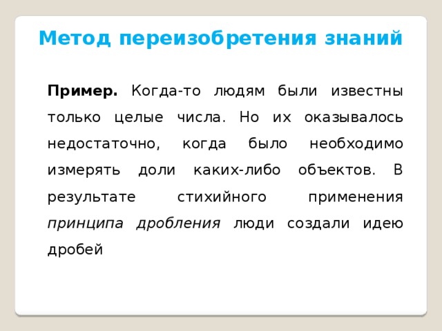 Метод переизобретения знаний Пример.  Когда-то людям были известны только целые числа. Но их оказывалось недостаточно, когда было необходимо измерять доли каких-либо объектов. В результате стихийного применения принципа дробления люди создали идею дробей   