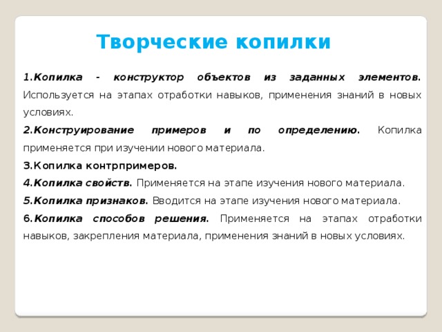 Творческие копилки 1.Копилка - конструктор объектов из заданных элементов . Используется на этапах отработки навыков, применения знаний в новых условиях. 2.Конструирование примеров и по определению. Копилка применяется при изучении нового материала. 3.Копилка контрпримеров. 4.Копилка свойств. Применяется на этапе изучения нового материала. 5.Копилка признаков.  Вводится на этапе изучения нового материала. 6. Копилка способов решения.  Применяется на этапах отработки навыков, закрепления материала, применения знаний в новых условиях. 