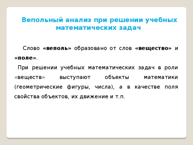 Вепольный анализ при решении учебных математических задач  Слово «веполь» образовано от слов «вещество» и «поле» .  При решении учебных математических задач в роли «веществ» выступают объекты математики (геометрические фигуры, числа), а в качестве поля свойства объектов, их движение и т.п. 