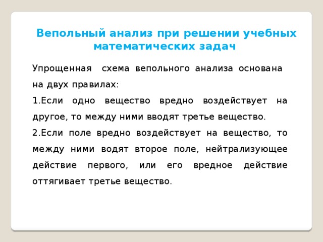 Вепольный анализ при решении учебных математических задач Упрощенная схема вепольного анализа основана на двух правилах: Если одно вещество вредно воздействует на другое, то между ними вводят третье вещество. Если поле вредно воздействует на вещество, то между ними водят второе поле, нейтрализующее действие первого, или его вредное действие оттягивает третье вещество. 